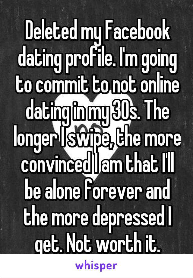 Deleted my Facebook dating profile. I'm going to commit to not online dating in my 30s. The longer I swipe, the more convinced I am that I'll be alone forever and the more depressed I get. Not worth it.