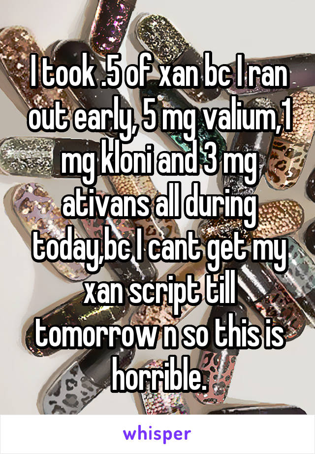 I took .5 of xan bc I ran out early, 5 mg valium,1 mg kloni and 3 mg ativans all during today,bc I cant get my xan script till tomorrow n so this is horrible.