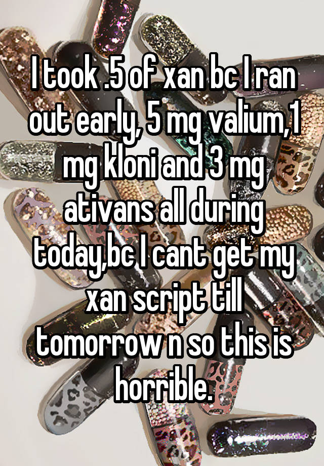 I took .5 of xan bc I ran out early, 5 mg valium,1 mg kloni and 3 mg ativans all during today,bc I cant get my xan script till tomorrow n so this is horrible.