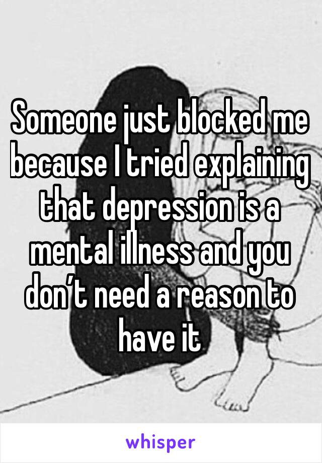 Someone just blocked me because I tried explaining that depression is a mental illness and you don’t need a reason to have it