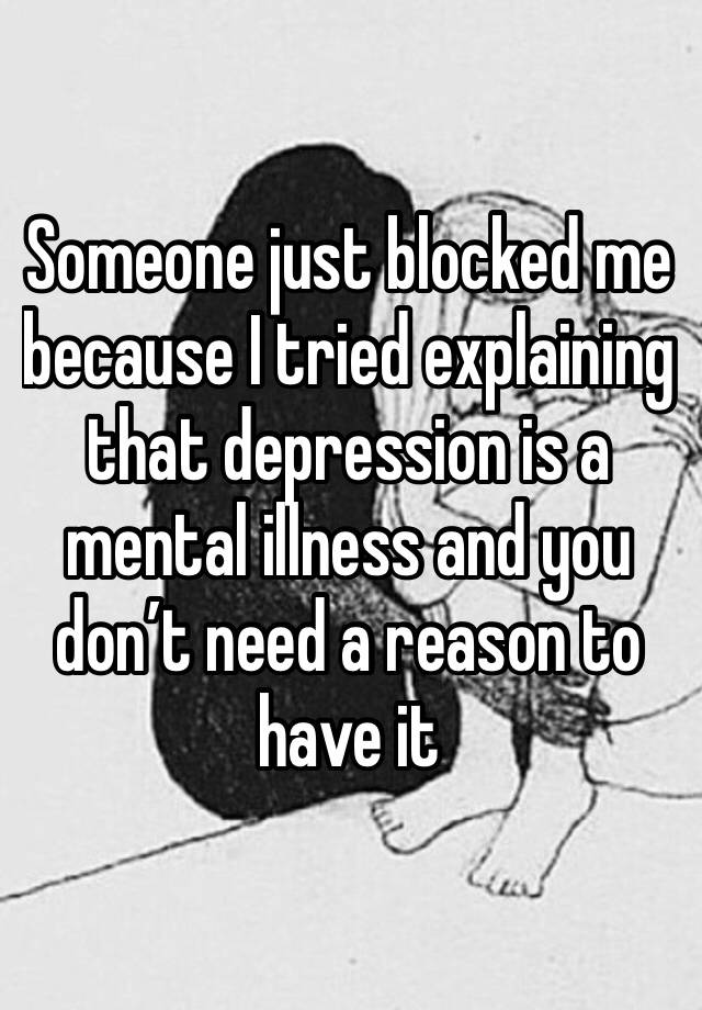 Someone just blocked me because I tried explaining that depression is a mental illness and you don’t need a reason to have it