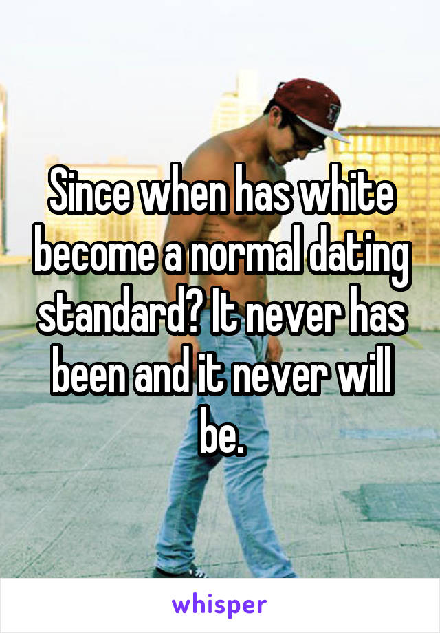 Since when has white become a normal dating standard? It never has been and it never will be.