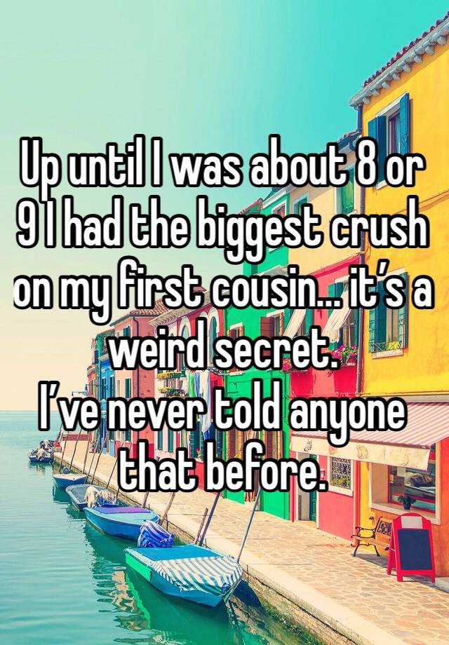 Up until I was about 8 or 9 I had the biggest crush on my first cousin... it’s a weird secret. 
I’ve never told anyone that before. 