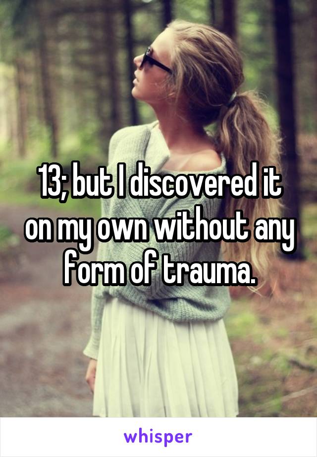 13; but I discovered it on my own without any form of trauma.