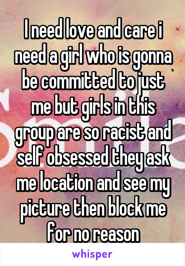 I need love and care i need a girl who is gonna be committed to just me but girls in this group are so racist and self obsessed they ask me location and see my picture then block me for no reason