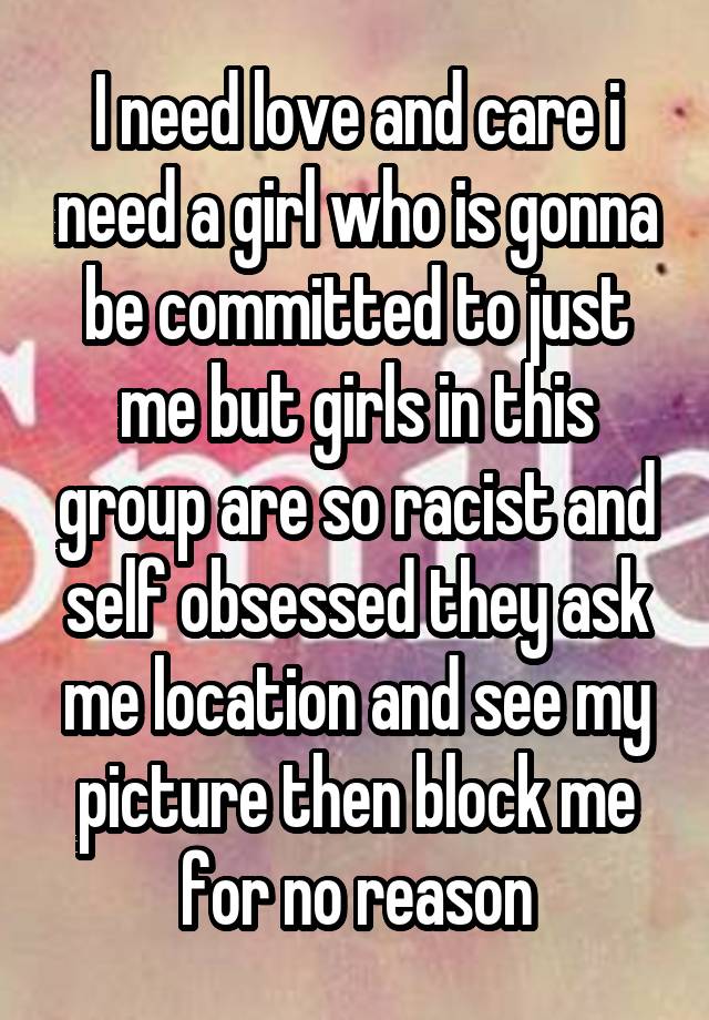 I need love and care i need a girl who is gonna be committed to just me but girls in this group are so racist and self obsessed they ask me location and see my picture then block me for no reason