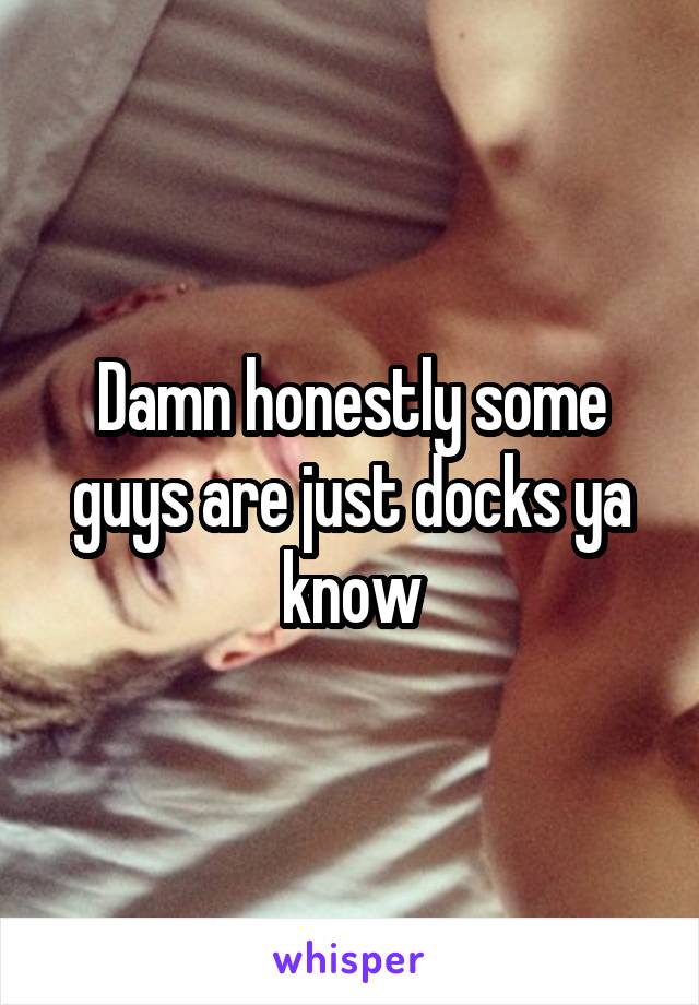 Damn honestly some guys are just docks ya know