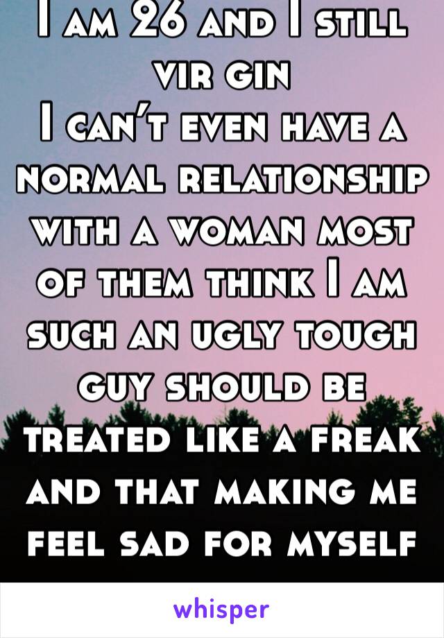 I am 26 and I still vir gin
I can’t even have a normal relationship with a woman most of them think I am such an ugly tough guy should be treated like a freak and that making me feel sad for myself 