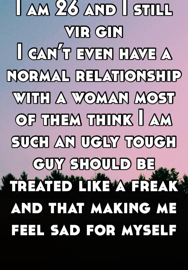 I am 26 and I still vir gin
I can’t even have a normal relationship with a woman most of them think I am such an ugly tough guy should be treated like a freak and that making me feel sad for myself 