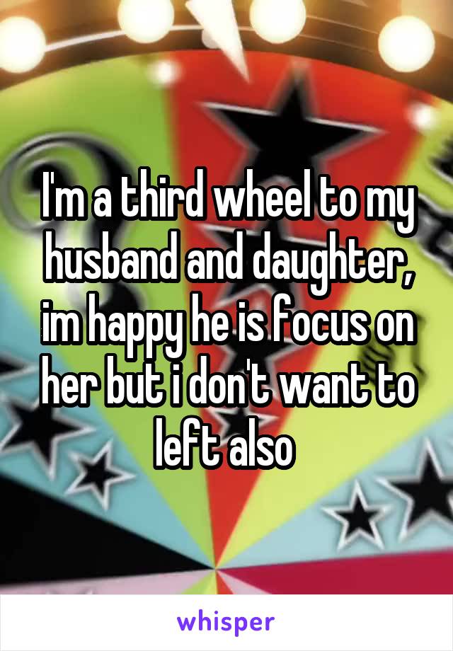 I'm a third wheel to my husband and daughter, im happy he is focus on her but i don't want to left also 