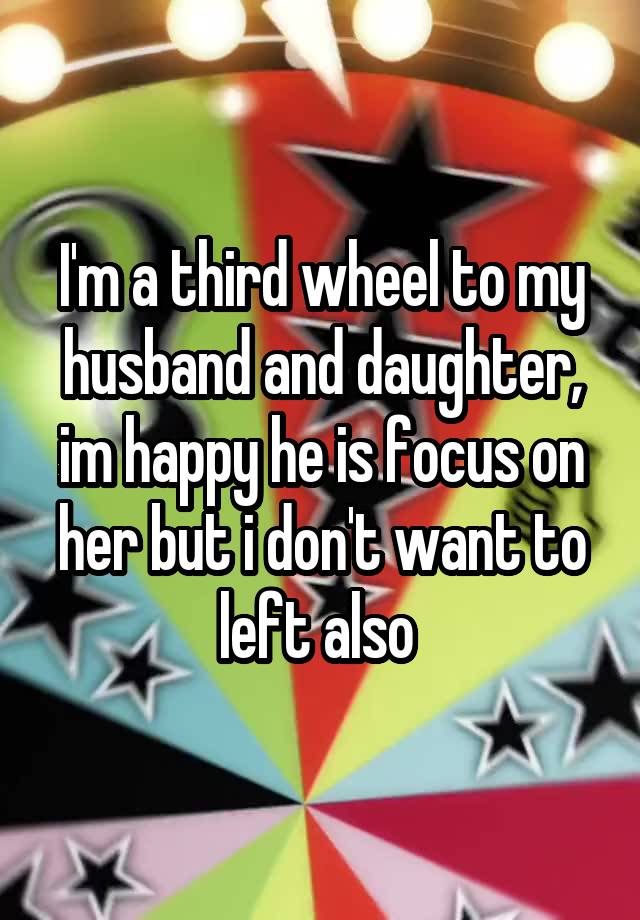 I'm a third wheel to my husband and daughter, im happy he is focus on her but i don't want to left also 