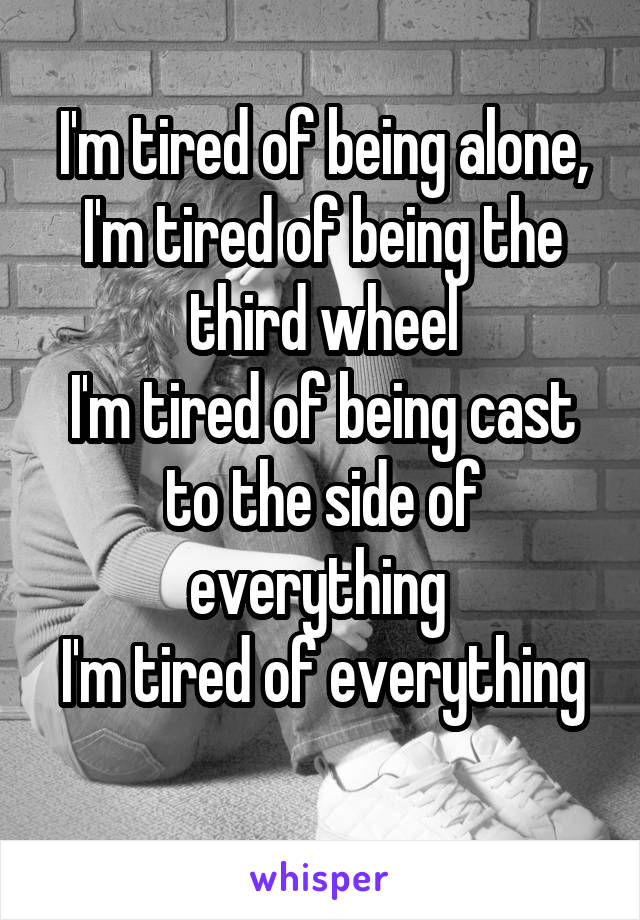 I'm tired of being alone, I'm tired of being the third wheel
I'm tired of being cast to the side of everything 
I'm tired of everything 