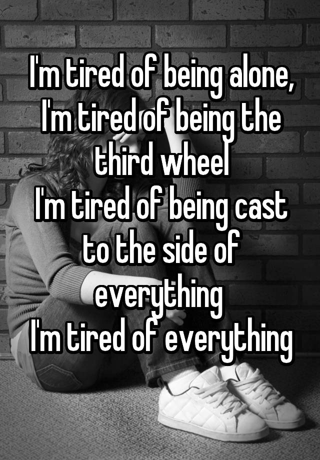 I'm tired of being alone, I'm tired of being the third wheel
I'm tired of being cast to the side of everything 
I'm tired of everything 