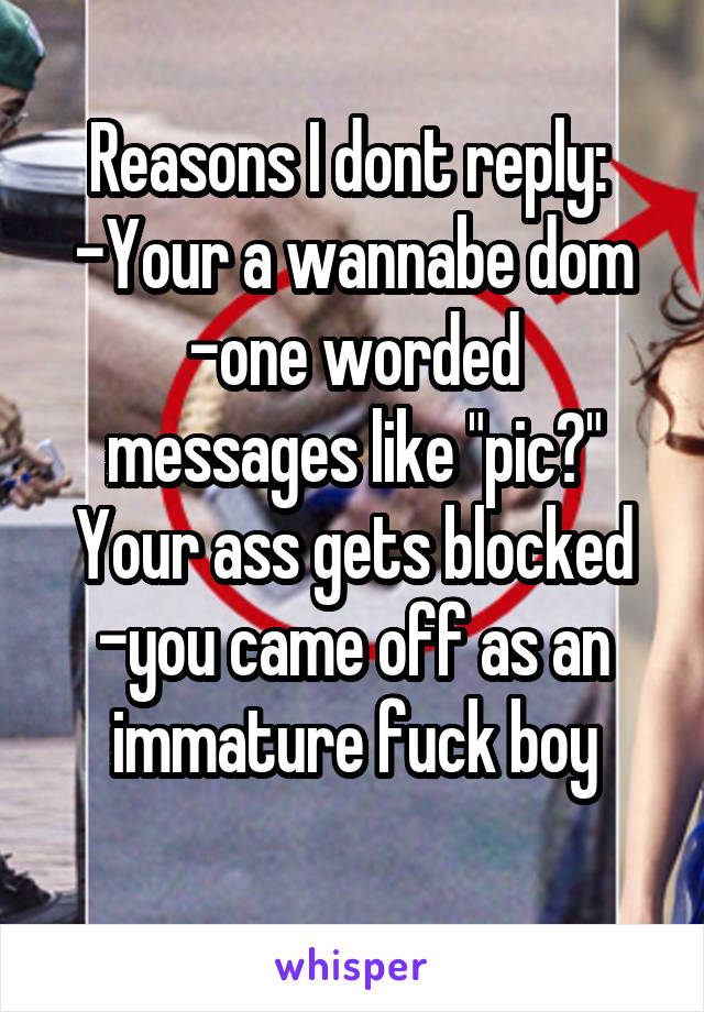 Reasons I dont reply: 
-Your a wannabe dom
-one worded messages like "pic?" Your ass gets blocked
-you came off as an immature fuck boy
