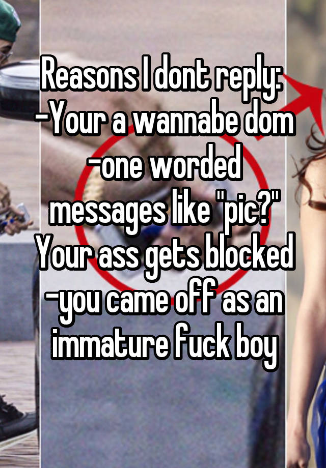 Reasons I dont reply: 
-Your a wannabe dom
-one worded messages like "pic?" Your ass gets blocked
-you came off as an immature fuck boy
