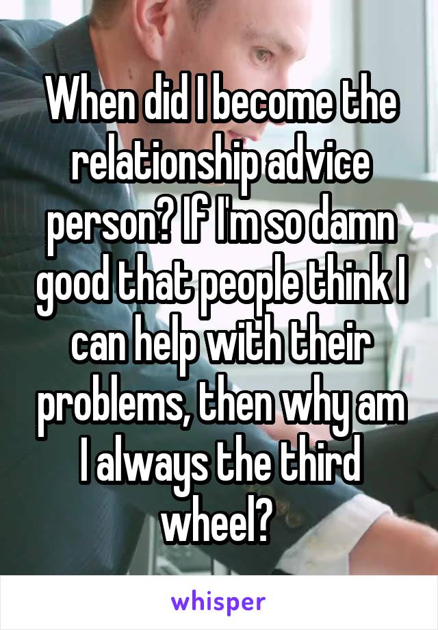 When did I become the relationship advice person? If I'm so damn good that people think I can help with their problems, then why am I always the third wheel? 