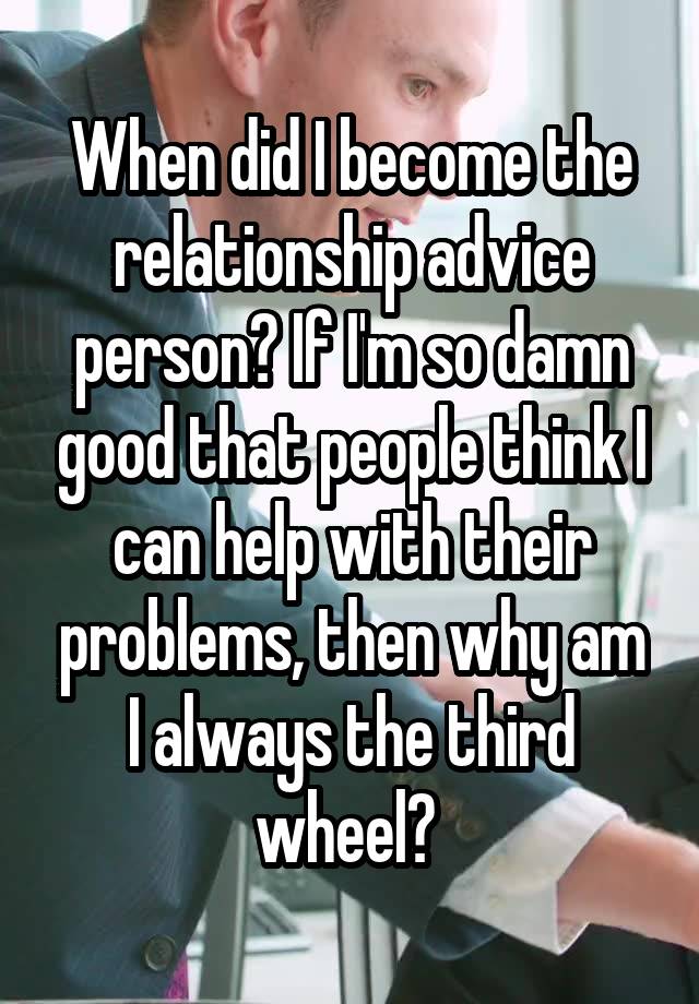 When did I become the relationship advice person? If I'm so damn good that people think I can help with their problems, then why am I always the third wheel? 