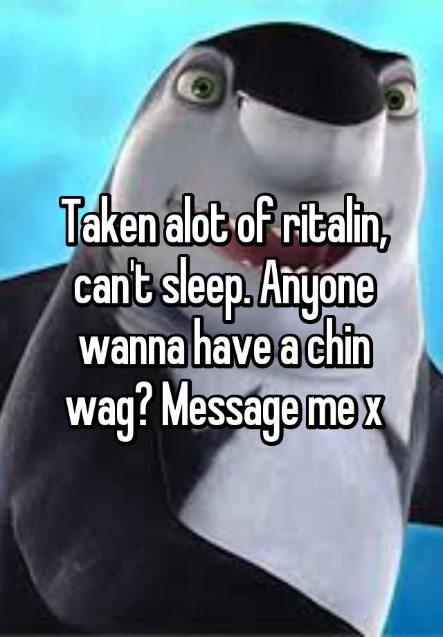 Taken alot of ritalin, can't sleep. Anyone wanna have a chin wag? Message me x