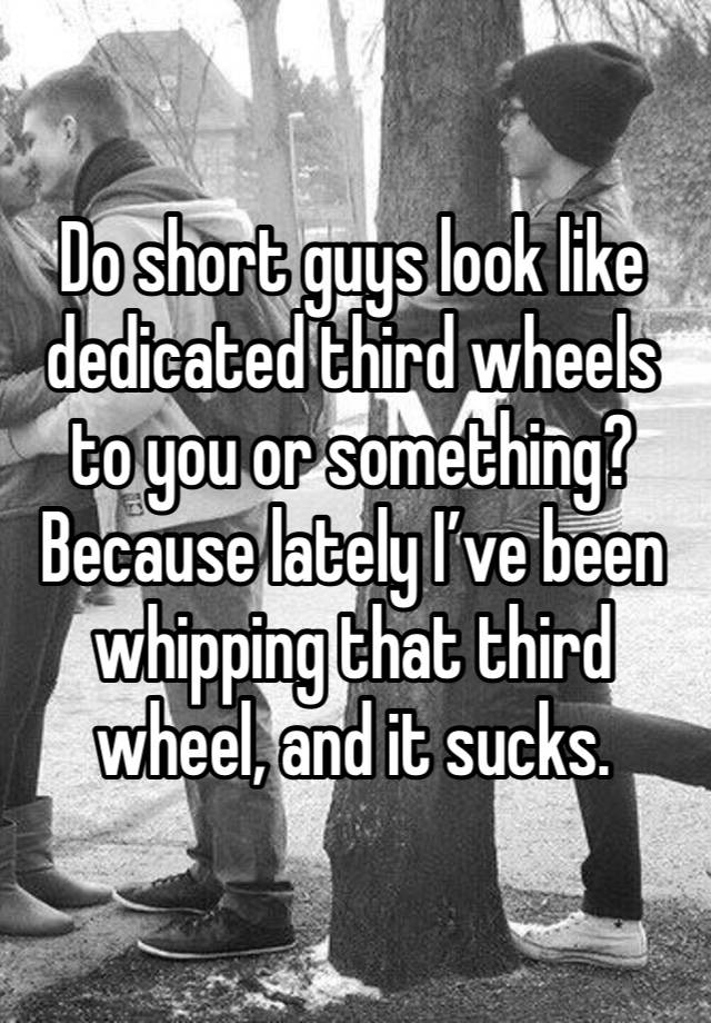 Do short guys look like dedicated third wheels to you or something?Because lately I’ve been whipping that third wheel, and it sucks. 