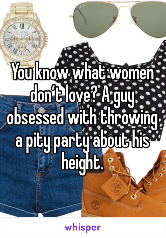 You know what women don’t love? A guy obsessed with throwing a pity party about his height. 