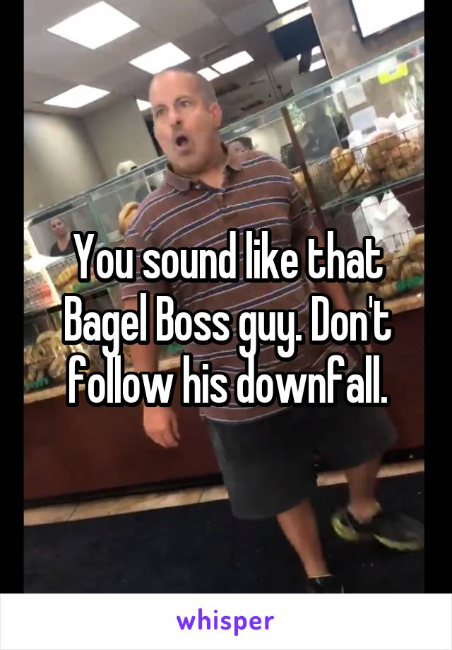 You sound like that Bagel Boss guy. Don't follow his downfall.