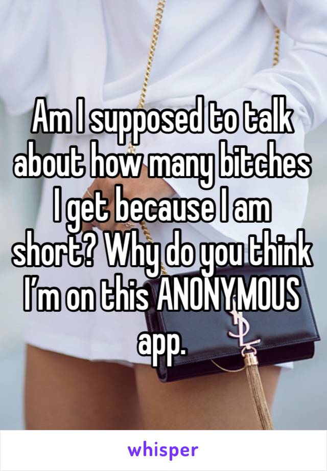 Am I supposed to talk about how many bitches I get because I am short? Why do you think I’m on this ANONYMOUS app.