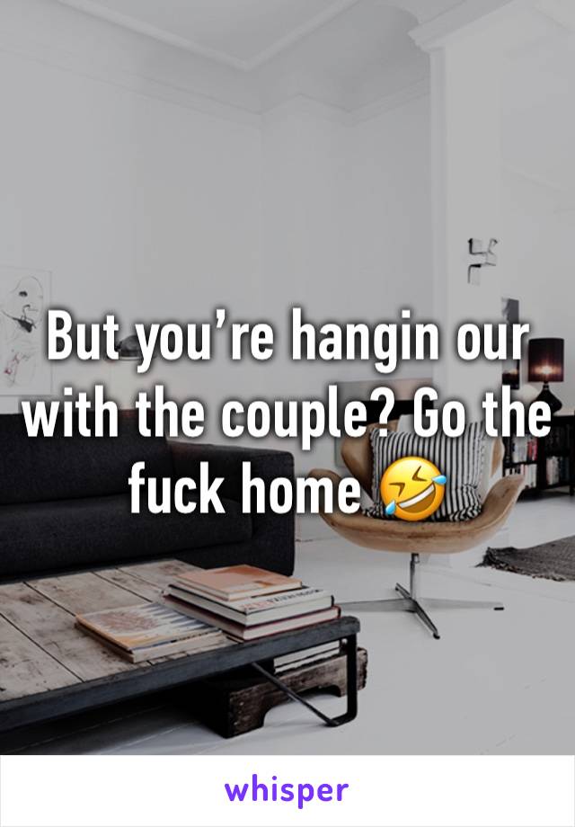 But you’re hangin our with the couple? Go the fuck home 🤣