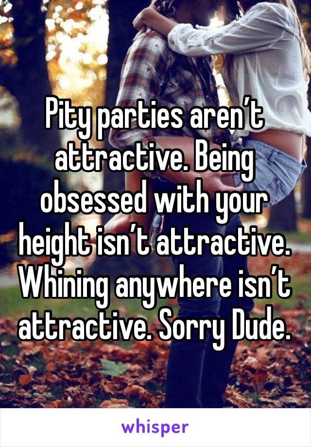 Pity parties aren’t attractive. Being obsessed with your height isn’t attractive. Whining anywhere isn’t attractive. Sorry Dude.