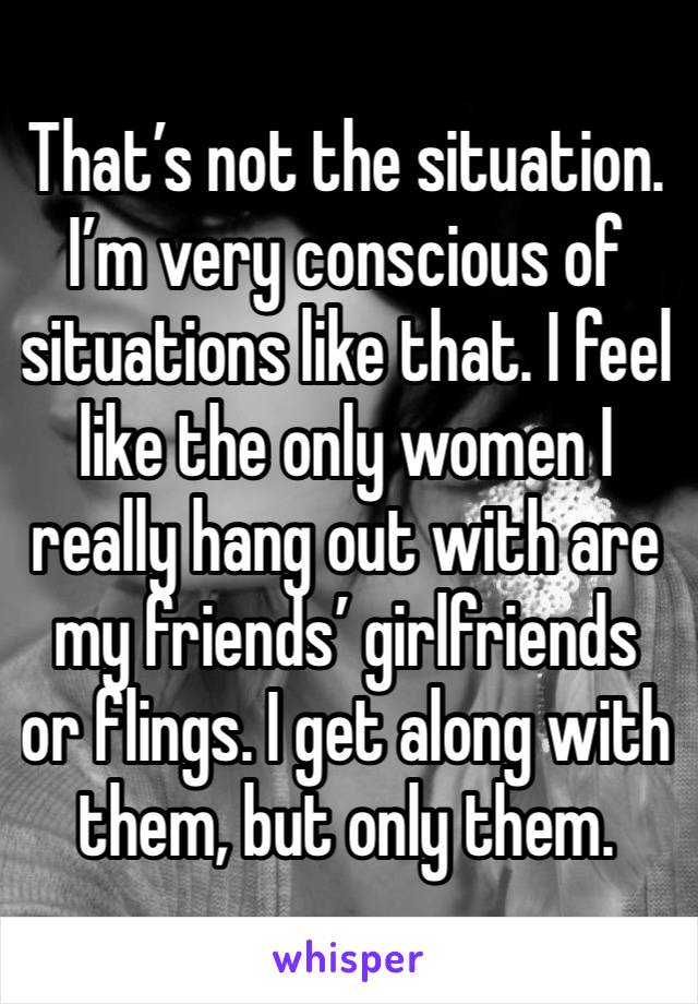 That’s not the situation. I’m very conscious of situations like that. I feel like the only women I really hang out with are my friends’ girlfriends or flings. I get along with them, but only them.