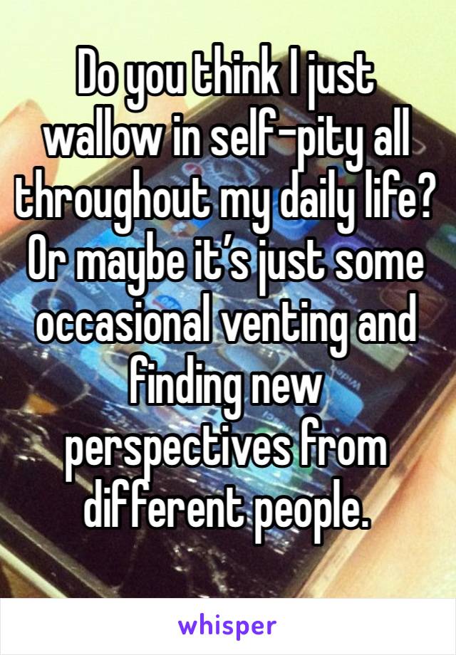 Do you think I just wallow in self-pity all throughout my daily life? Or maybe it’s just some occasional venting and finding new perspectives from different people.
