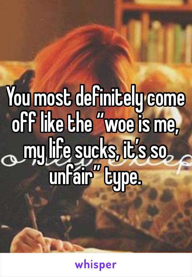 You most definitely come off like the “woe is me, my life sucks, it’s so unfair” type. 