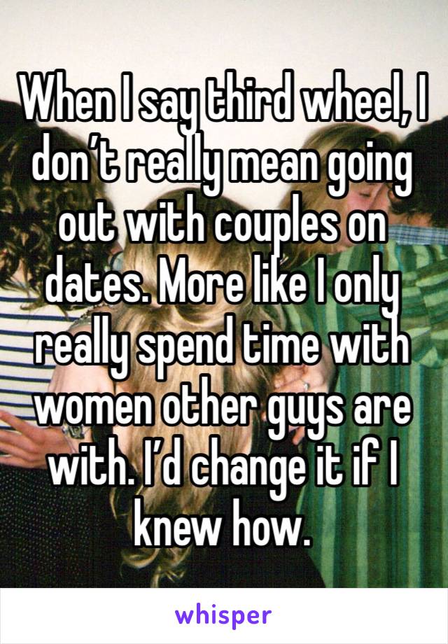 When I say third wheel, I don’t really mean going out with couples on dates. More like I only really spend time with women other guys are with. I’d change it if I knew how.