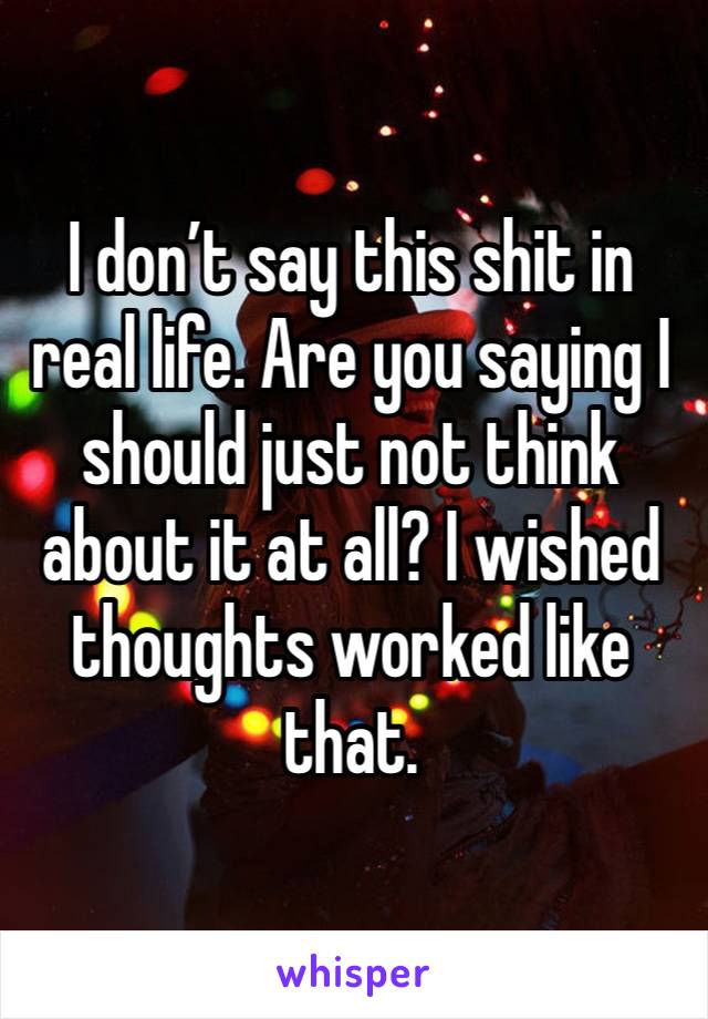 I don’t say this shit in real life. Are you saying I should just not think about it at all? I wished thoughts worked like that. 