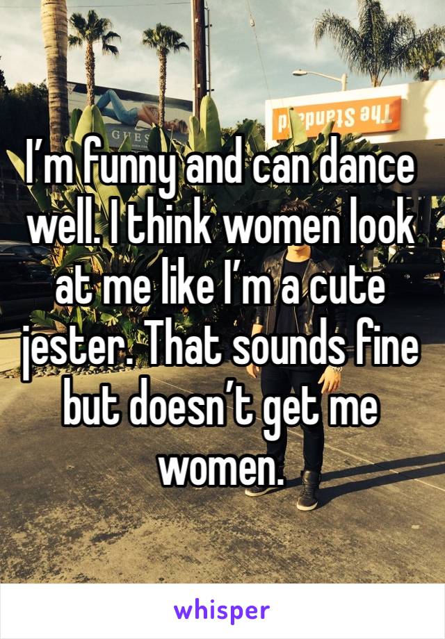 I’m funny and can dance well. I think women look at me like I’m a cute jester. That sounds fine but doesn’t get me women.