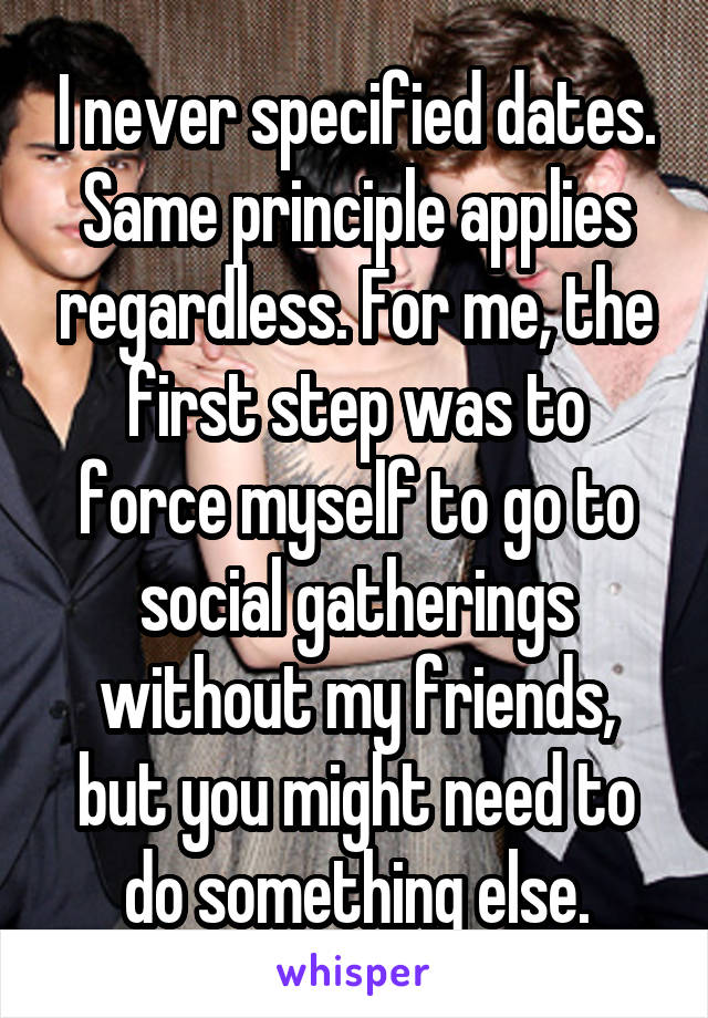 I never specified dates. Same principle applies regardless. For me, the first step was to force myself to go to social gatherings without my friends, but you might need to do something else.