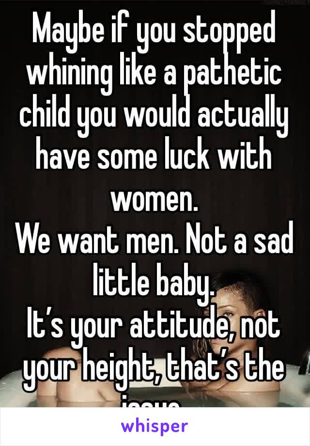 Maybe if you stopped whining like a pathetic child you would actually have some luck with women.
We want men. Not a sad little baby. 
It’s your attitude, not your height, that’s the issue. 