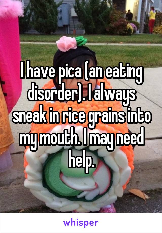 I have pica (an eating disorder). I always sneak in rice grains into my mouth. I may need help.
