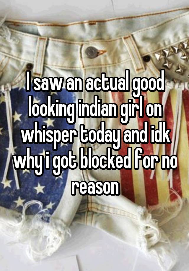 I saw an actual good looking indian girl on whisper today and idk why i got blocked for no reason