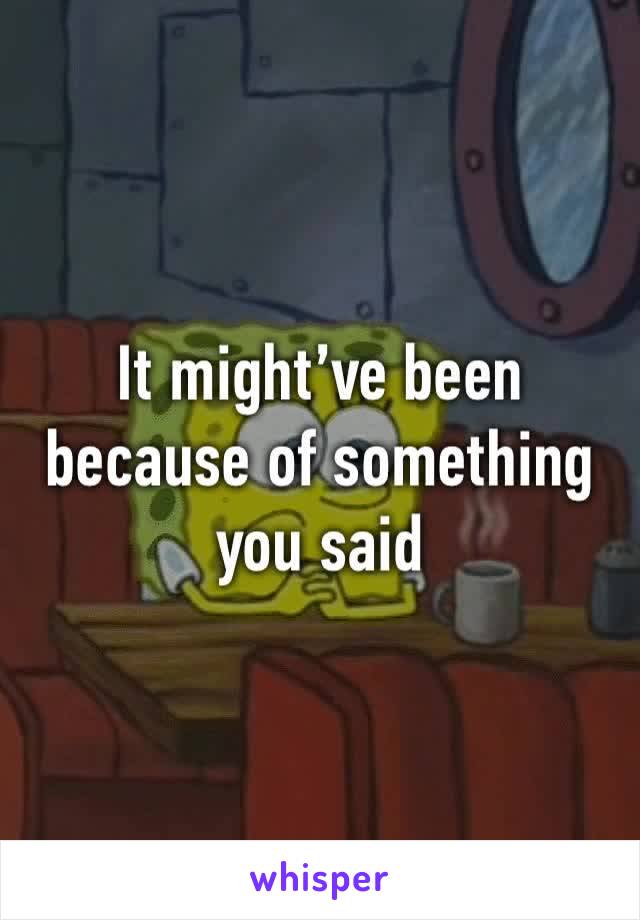 It might’ve been because of something you said 