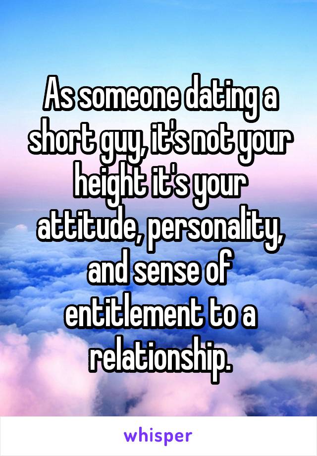 As someone dating a short guy, it's not your height it's your attitude, personality, and sense of entitlement to a relationship.