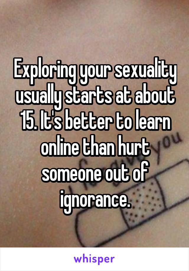 Exploring your sexuality usually starts at about 15. It's better to learn online than hurt someone out of ignorance.