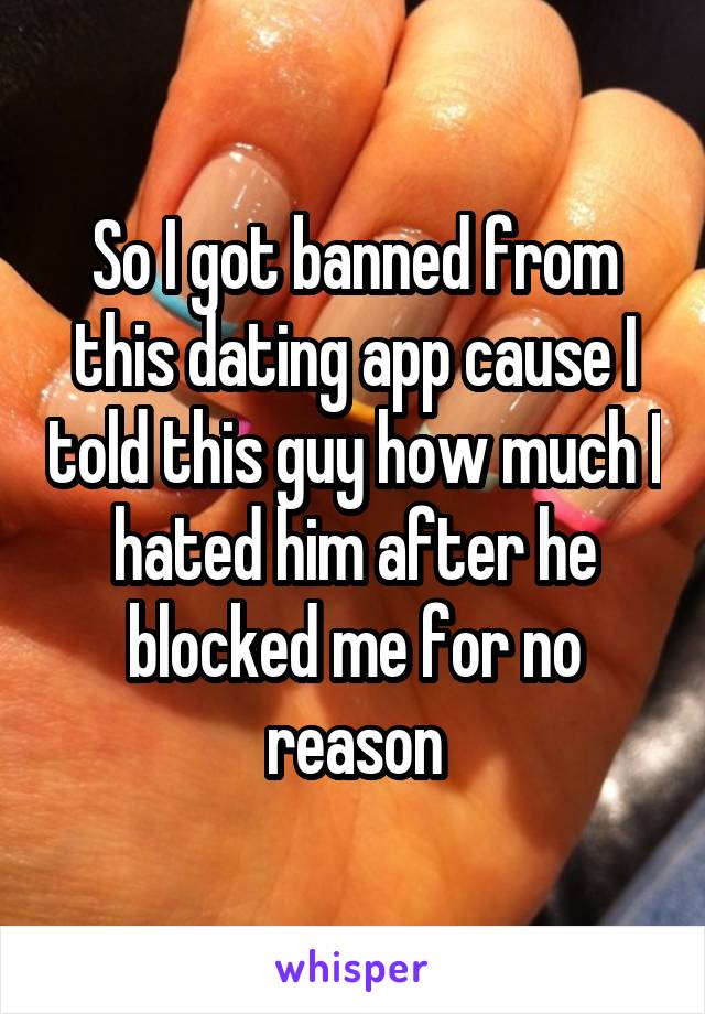 So I got banned from this dating app cause I told this guy how much I hated him after he blocked me for no reason