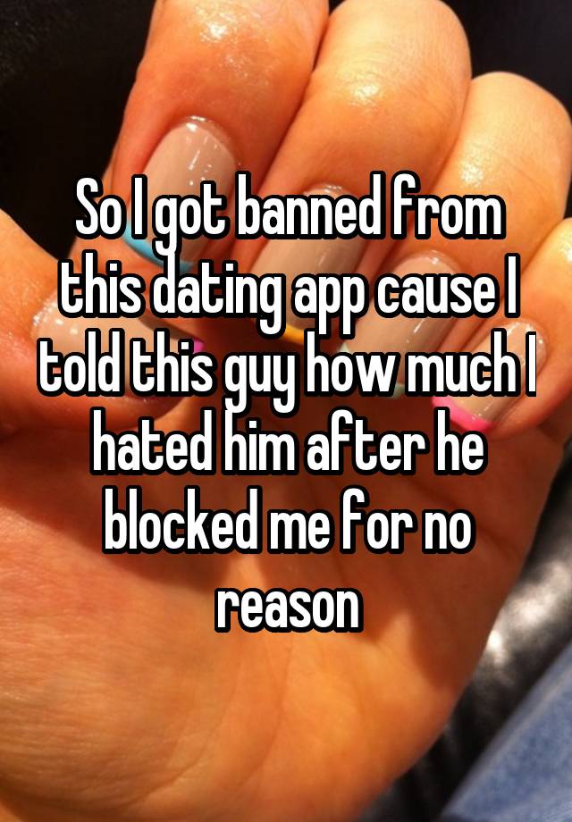 So I got banned from this dating app cause I told this guy how much I hated him after he blocked me for no reason