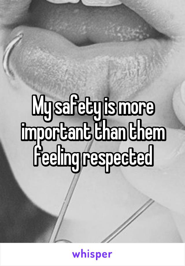 My safety is more important than them feeling respected