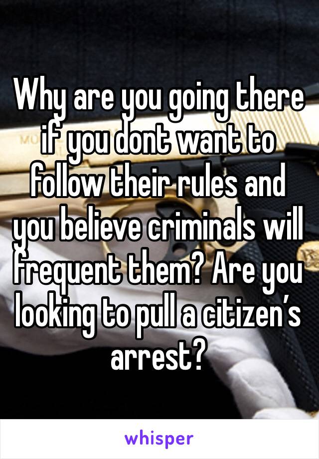 Why are you going there if you dont want to follow their rules and you believe criminals will frequent them? Are you looking to pull a citizen’s arrest?