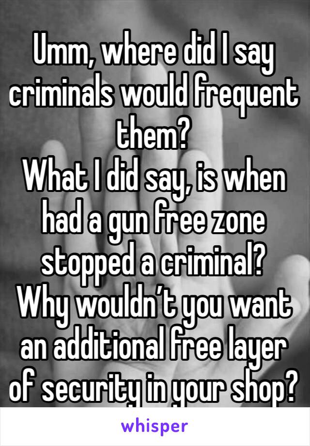 Umm, where did I say criminals would frequent them?
What I did say, is when had a gun free zone stopped a criminal?
Why wouldn’t you want an additional free layer of security in your shop?