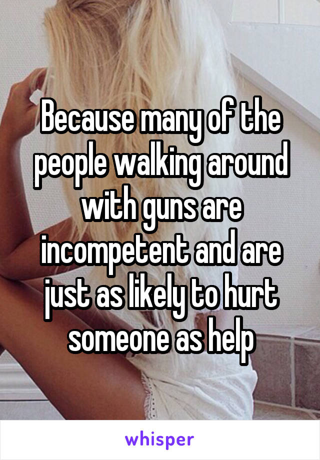 Because many of the people walking around with guns are incompetent and are just as likely to hurt someone as help