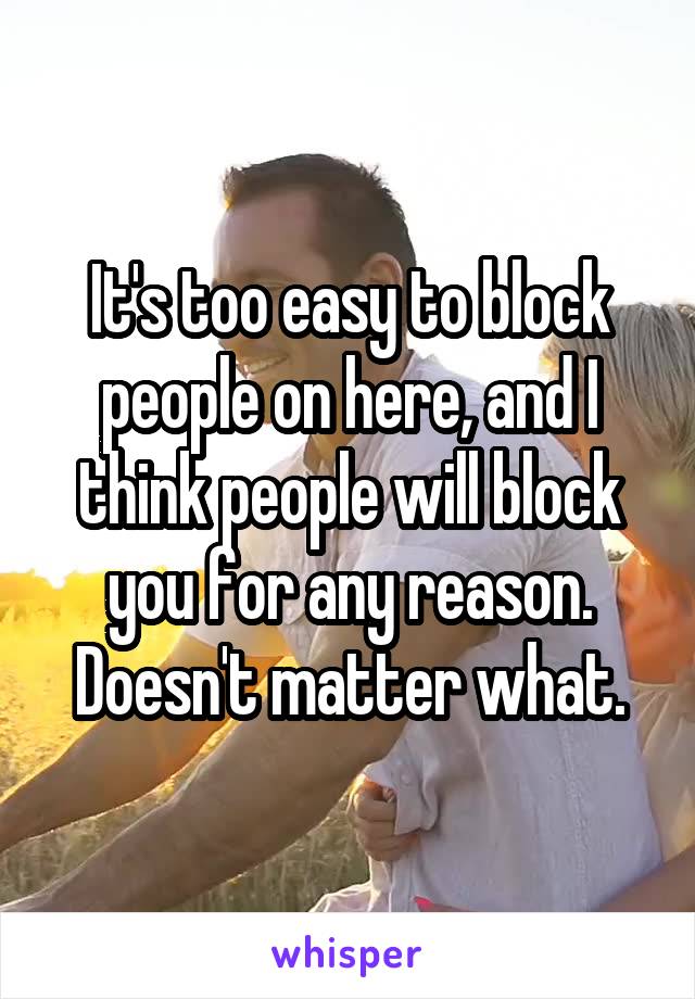 It's too easy to block people on here, and I think people will block you for any reason. Doesn't matter what.