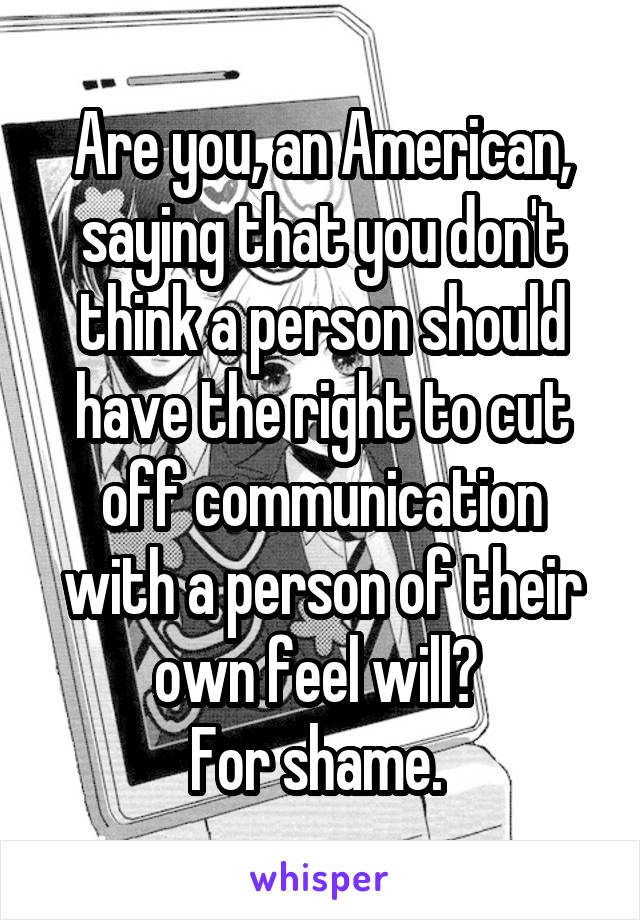 Are you, an American, saying that you don't think a person should have the right to cut off communication with a person of their own feel will? 
For shame. 