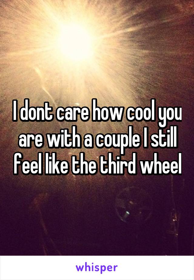 I dont care how cool you are with a couple I still feel like the third wheel